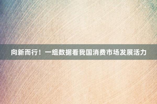 向新而行！一组数据看我国消费市场发展活力
