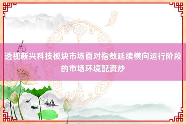 透视新兴科技板块市场面对指数延续横向运行阶段的市场环境配资炒