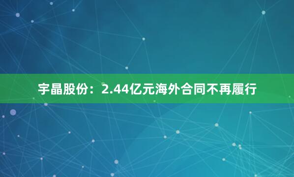 宇晶股份：2.44亿元海外合同不再履行