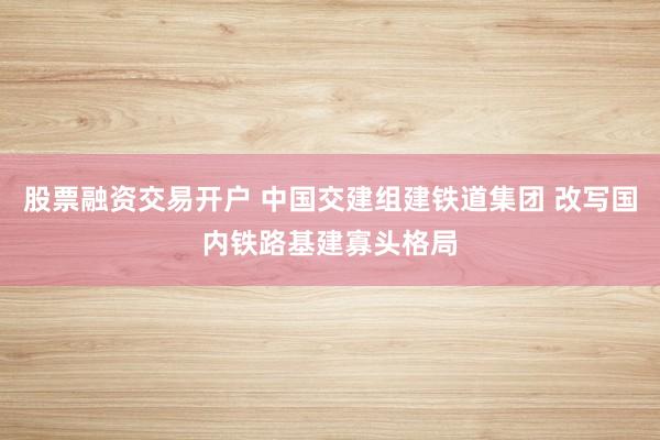 股票融资交易开户 中国交建组建铁道集团 改写国内铁路基建寡头格局