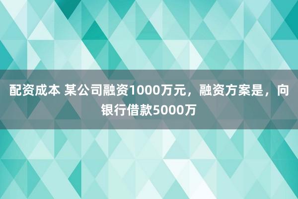 配资成本 某公司融资1000万元，融资方案是，向银行借款5000万