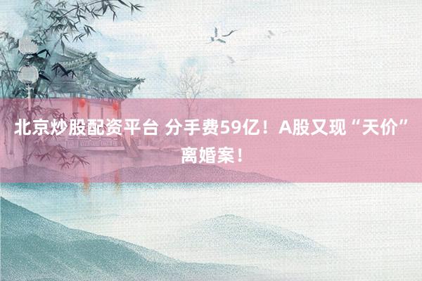 北京炒股配资平台 分手费59亿！A股又现“天价”离婚案！
