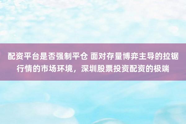 配资平台是否强制平仓 面对存量博弈主导的拉锯行情的市场环境，深圳股票投资配资的极端