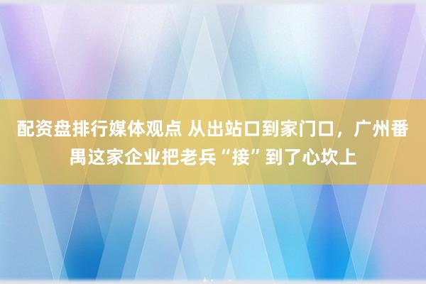 配资盘排行媒体观点 从出站口到家门口，广州番禺这家企业把老兵“接”到了心坎上
