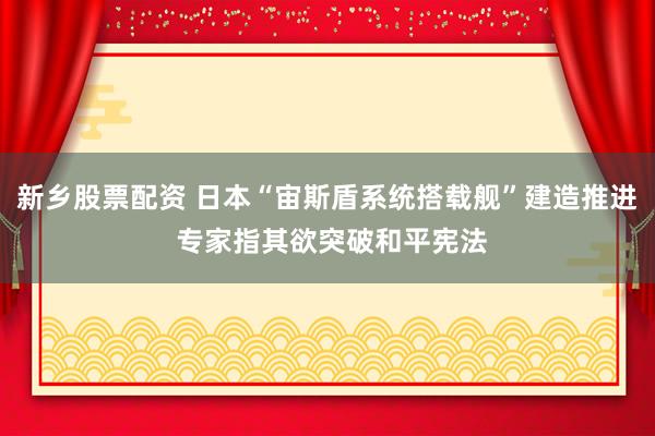 新乡股票配资 日本“宙斯盾系统搭载舰”建造推进 专家指其欲突破和平宪法