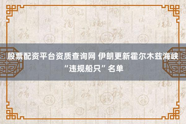 股票配资平台资质查询网 伊朗更新霍尔木兹海峡“违规船只”名单