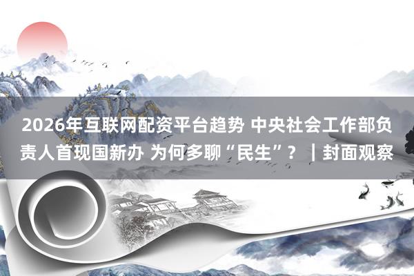 2026年互联网配资平台趋势 中央社会工作部负责人首现国新办 为何多聊“民生”？｜封面观察