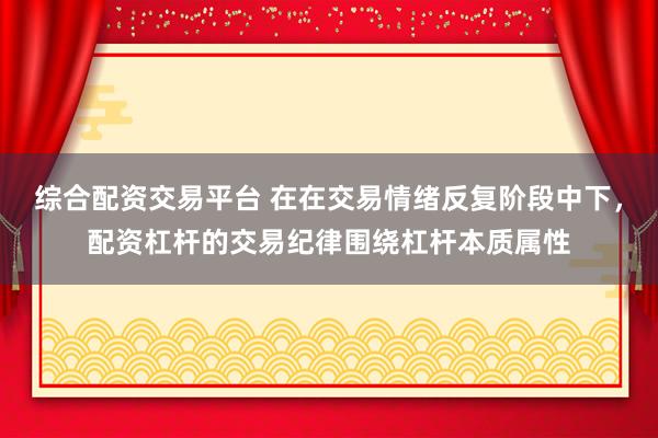 综合配资交易平台 在在交易情绪反复阶段中下，配资杠杆的交易纪律围绕杠杆本质属性