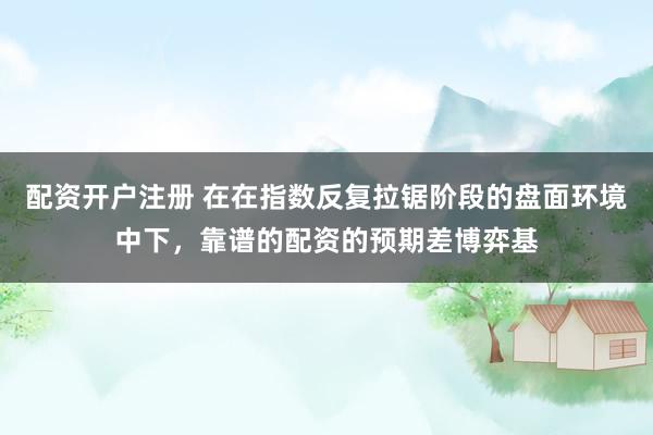 配资开户注册 在在指数反复拉锯阶段的盘面环境中下，靠谱的配资的预期差博弈基