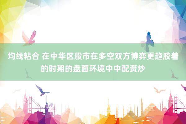 均线粘合 在中华区股市在多空双方博弈更趋胶着的时期的盘面环境中中配资炒