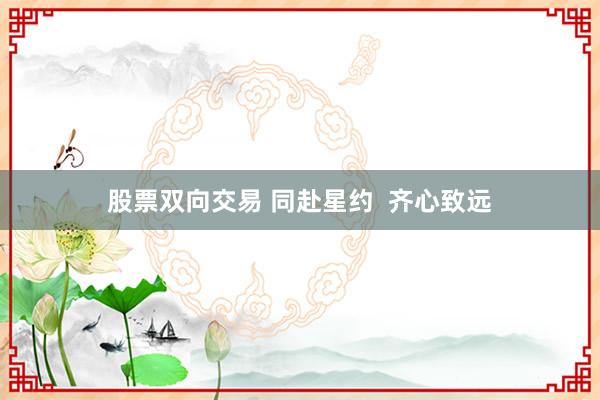 股票双向交易 同赴星约  齐心致远