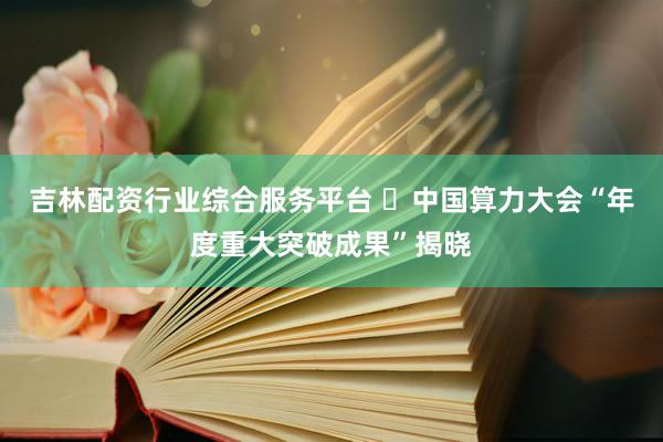 吉林配资行业综合服务平台 ​中国算力大会“年度重大突破成果”揭晓